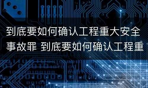 到底要如何确认工程重大安全事故罪 到底要如何确认工程重大安全事故罪名