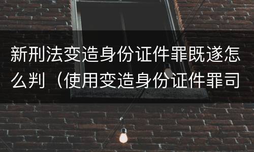 新刑法变造身份证件罪既遂怎么判（使用变造身份证件罪司法解释）