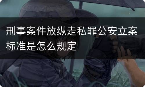 刑事案件放纵走私罪公安立案标准是怎么规定