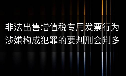 非法出售增值税专用发票行为涉嫌构成犯罪的要判刑会判多久