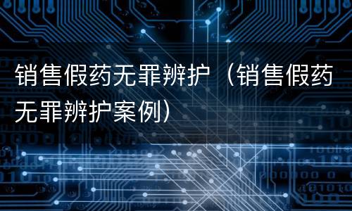 销售假药无罪辨护（销售假药无罪辨护案例）