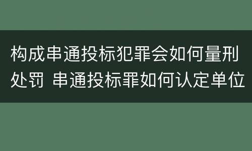 构成串通投标犯罪会如何量刑处罚 串通投标罪如何认定单位犯罪
