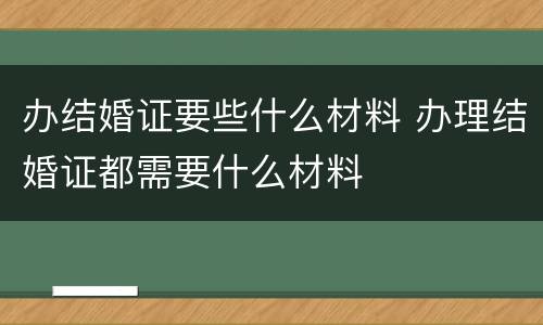 办结婚证要些什么材料 办理结婚证都需要什么材料