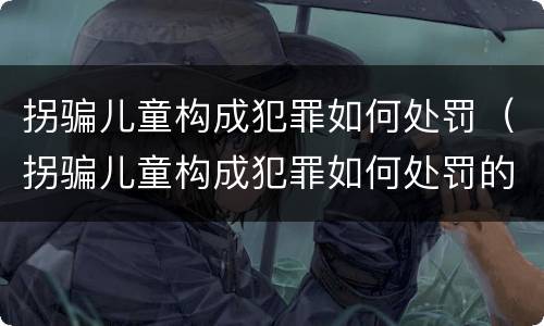 拐骗儿童构成犯罪如何处罚（拐骗儿童构成犯罪如何处罚的）