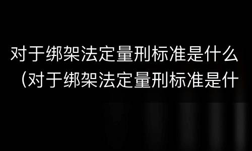 对于绑架法定量刑标准是什么（对于绑架法定量刑标准是什么意思）