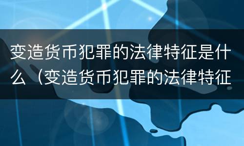 变造货币犯罪的法律特征是什么（变造货币犯罪的法律特征是什么呢）
