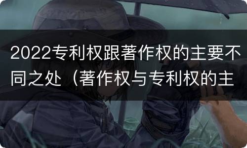 2022专利权跟著作权的主要不同之处（著作权与专利权的主要区别）