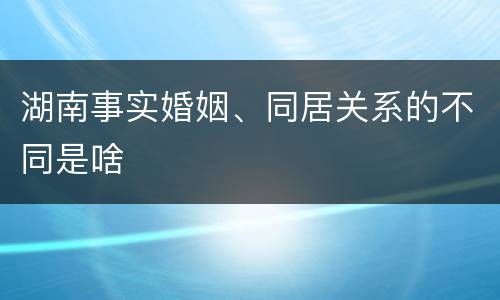 湖南事实婚姻、同居关系的不同是啥