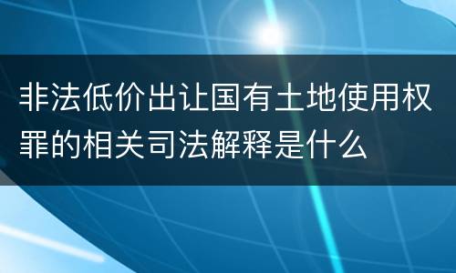 非法低价出让国有土地使用权罪的相关司法解释是什么