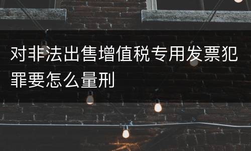 对非法出售增值税专用发票犯罪要怎么量刑