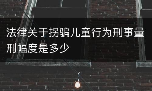 法律关于拐骗儿童行为刑事量刑幅度是多少