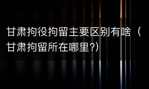 甘肃拘役拘留主要区别有啥（甘肃拘留所在哪里?）