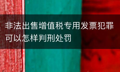 非法出售增值税专用发票犯罪可以怎样判刑处罚