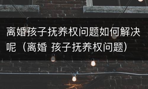 离婚孩子抚养权问题如何解决呢（离婚 孩子抚养权问题）
