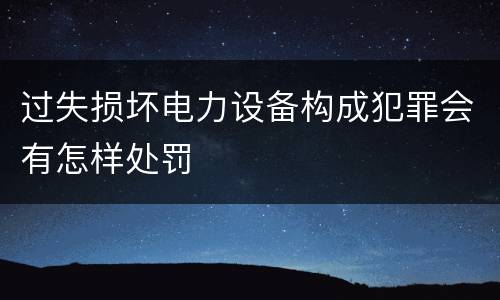 过失损坏电力设备构成犯罪会有怎样处罚