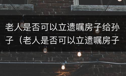 老人是否可以立遗嘱房子给孙子（老人是否可以立遗嘱房子给孙子）