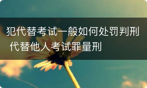 犯代替考试一般如何处罚判刑 代替他人考试罪量刑