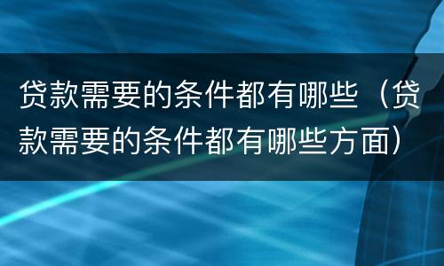 贷款需要的条件都有哪些（贷款需要的条件都有哪些方面）