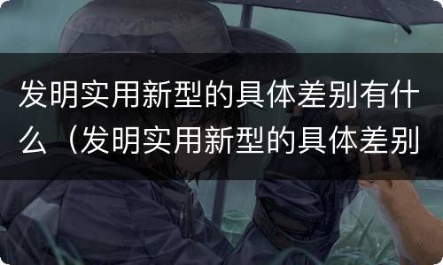 发明实用新型的具体差别有什么（发明实用新型的具体差别有什么作用）