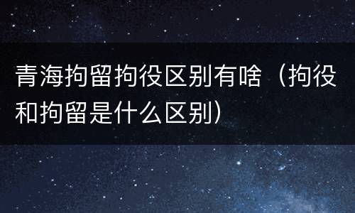 青海拘留拘役区别有啥（拘役和拘留是什么区别）
