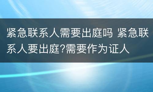 紧急联系人需要出庭吗 紧急联系人要出庭?需要作为证人