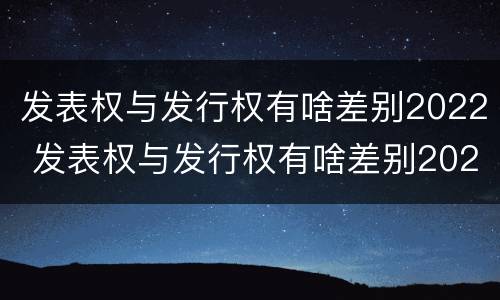 发表权与发行权有啥差别2022 发表权与发行权有啥差别2022年