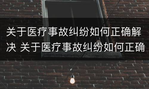 关于医疗事故纠纷如何正确解决 关于医疗事故纠纷如何正确解决问题