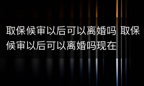 取保候审以后可以离婚吗 取保候审以后可以离婚吗现在