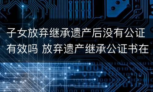 子女放弃继承遗产后没有公证有效吗 放弃遗产继承公证书在法院有效吗