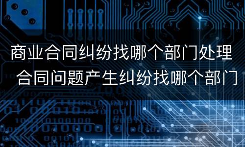 商业合同纠纷找哪个部门处理 合同问题产生纠纷找哪个部门处理