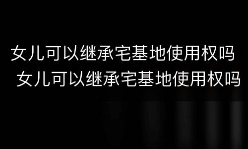 女儿可以继承宅基地使用权吗 女儿可以继承宅基地使用权吗知乎