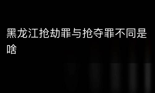黑龙江抢劫罪与抢夺罪不同是啥