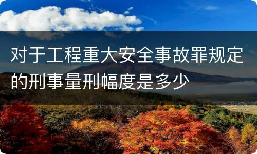 对于工程重大安全事故罪规定的刑事量刑幅度是多少