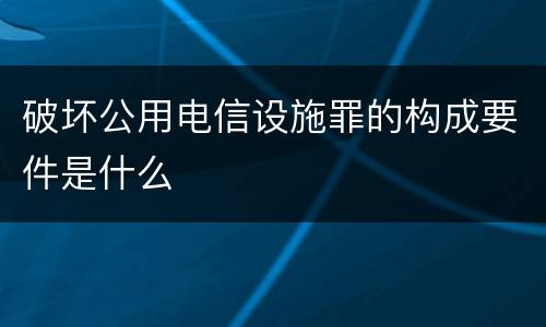 破坏公用电信设施罪的构成要件是什么