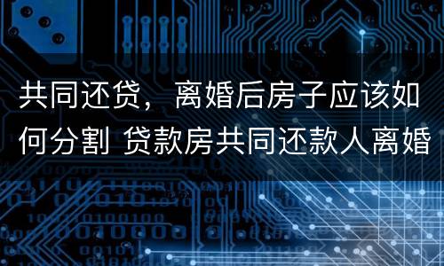 共同还贷，离婚后房子应该如何分割 贷款房共同还款人离婚以后