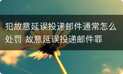 犯故意延误投递邮件通常怎么处罚 故意延误投递邮件罪