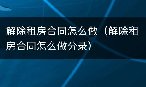 解除租房合同怎么做（解除租房合同怎么做分录）