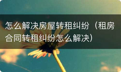 怎么解决房屋转租纠纷（租房合同转租纠纷怎么解决）