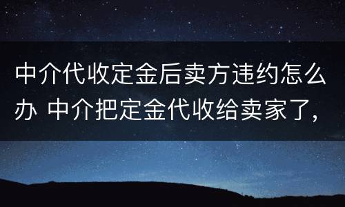 中介代收定金后卖方违约怎么办 中介把定金代收给卖家了,卖家违约中介有责任吗?