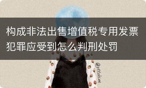 构成非法出售增值税专用发票犯罪应受到怎么判刑处罚