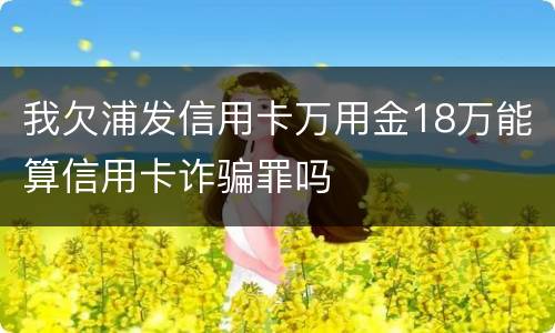 我欠浦发信用卡万用金18万能算信用卡诈骗罪吗