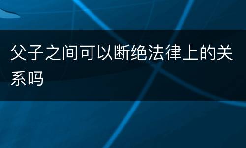 父子之间可以断绝法律上的关系吗