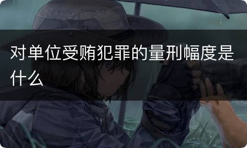 对单位受贿犯罪的量刑幅度是什么