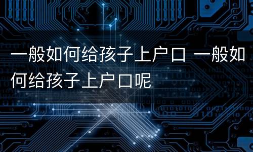 一般如何给孩子上户口 一般如何给孩子上户口呢