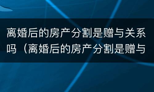 离婚后的房产分割是赠与关系吗（离婚后的房产分割是赠与关系吗怎么写）