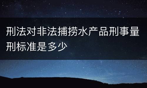 刑法对非法捕捞水产品刑事量刑标准是多少