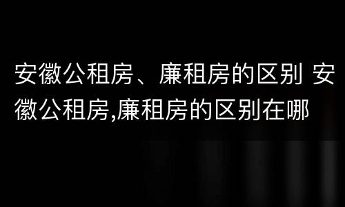 安徽公租房、廉租房的区别 安徽公租房,廉租房的区别在哪