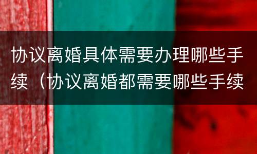 协议离婚具体需要办理哪些手续（协议离婚都需要哪些手续）