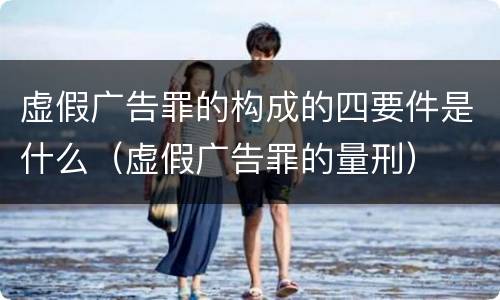虚假广告罪的构成的四要件是什么（虚假广告罪的量刑）