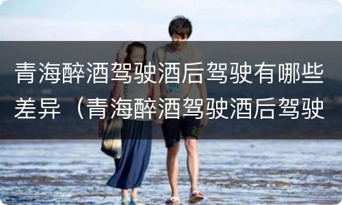 青海醉酒驾驶酒后驾驶有哪些差异（青海醉酒驾驶酒后驾驶有哪些差异处罚）